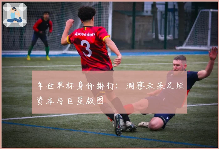 年世界杯身价排行:洞察未来足坛资本与巨星版图