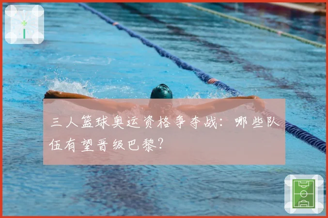 三人篮球奥运资格争夺战：哪些队伍有望晋级巴黎？