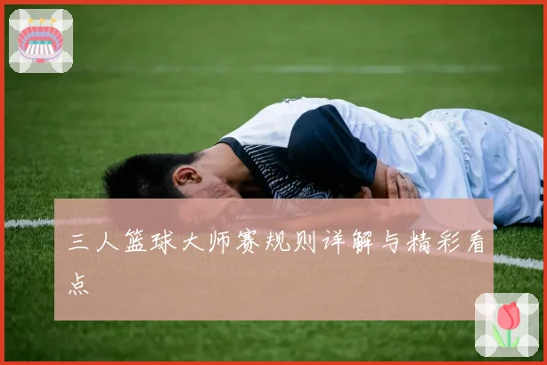 三人篮球大师赛规则详解与精彩看点