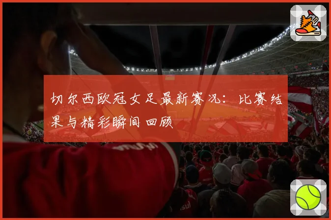 切尔西欧冠女足最新赛况:比赛结果与精彩瞬间回顾