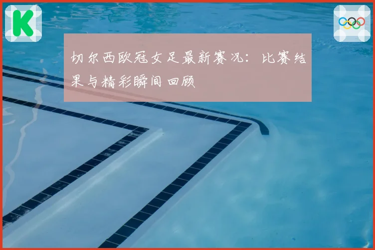 切尔西欧冠女足最新赛况：比赛结果与精彩瞬间回顾