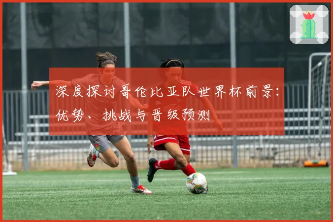 深度探讨哥伦比亚队世界杯前景:优势、挑战与晋级预测