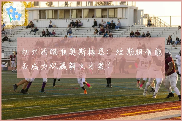 切尔西瞄准奥斯梅恩：短期租借能否成为双赢解决方案？